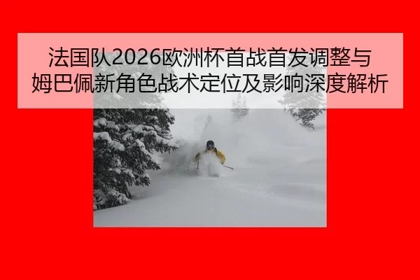 法国队2026欧洲杯首战首发调整与姆巴佩新角色战术定位及影响深度解析