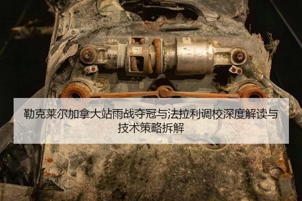 勒克莱尔加拿大站雨战夺冠与法拉利调校深度解读与技术策略拆解