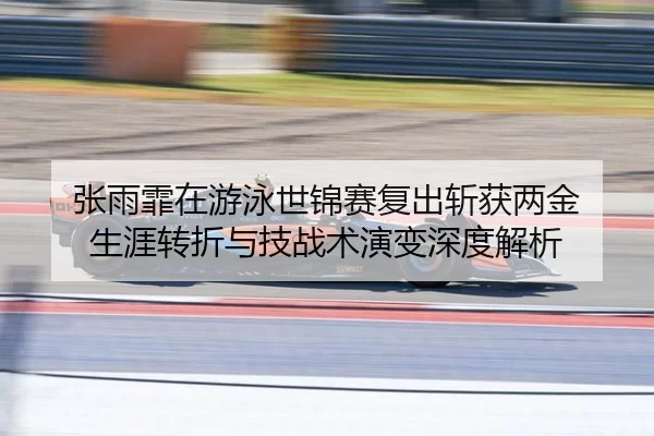 张雨霏在游泳世锦赛复出斩获两金 生涯转折与技战术演变深度解析